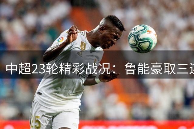 中超23轮精彩战况：鲁能豪取三连胜 海港客场逆转