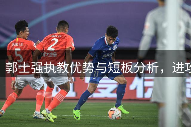 郭士强执教优势与短板分析，进攻战术引热议